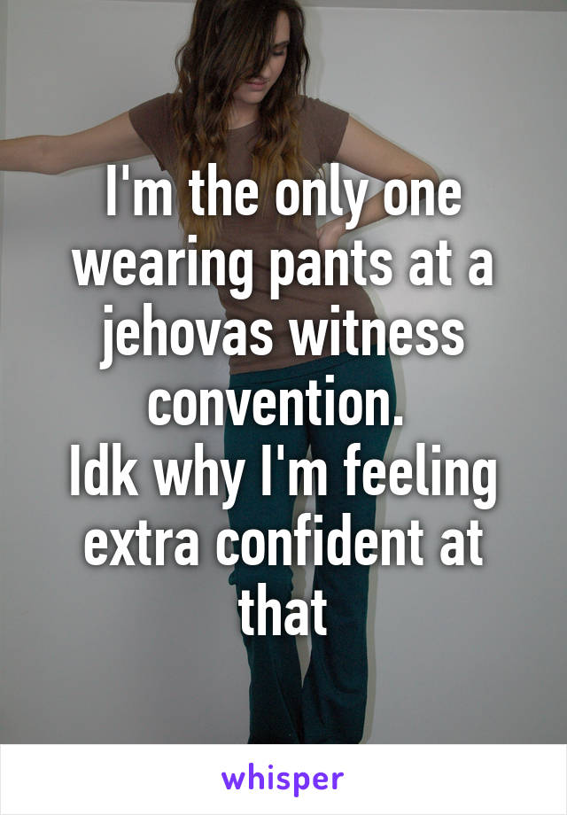 I'm the only one wearing pants at a jehovas witness convention. 
Idk why I'm feeling extra confident at that