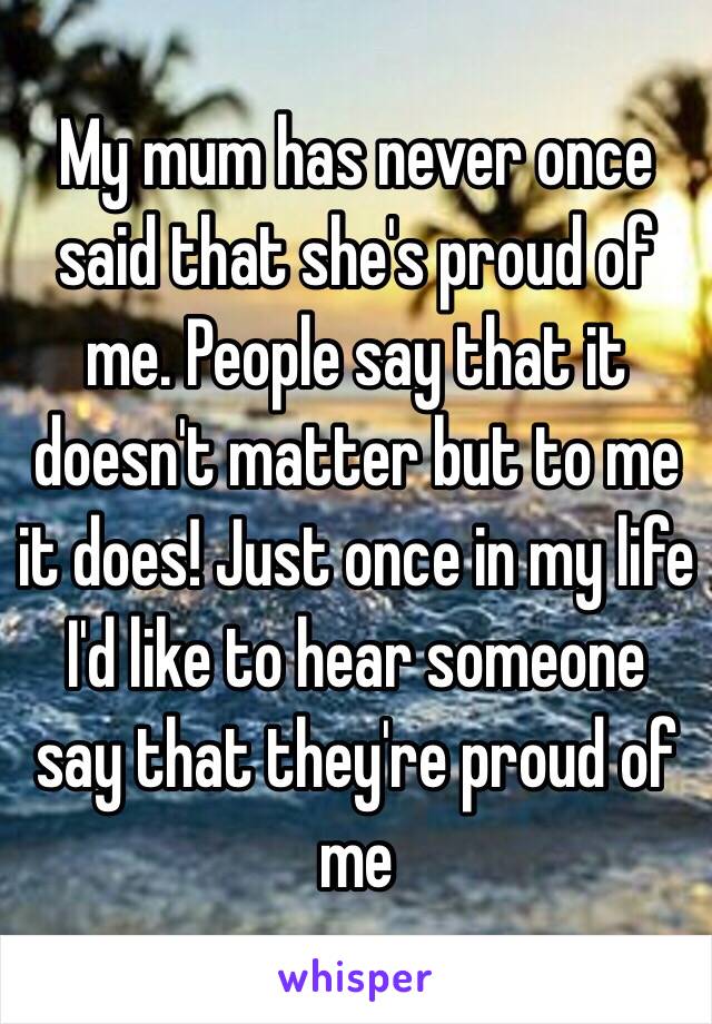 My mum has never once said that she's proud of me. People say that it doesn't matter but to me it does! Just once in my life I'd like to hear someone say that they're proud of me