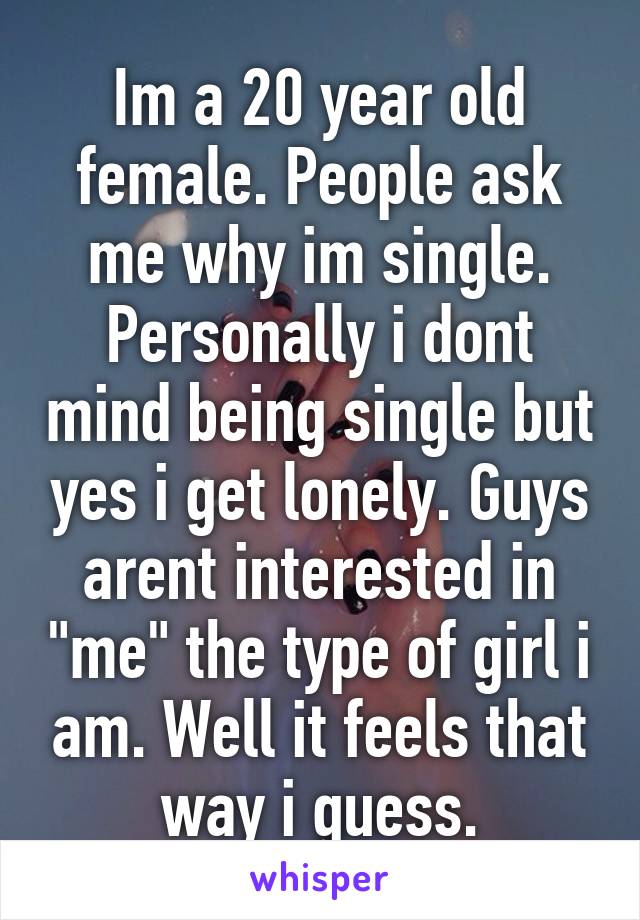 Im a 20 year old female. People ask me why im single. Personally i dont mind being single but yes i get lonely. Guys arent interested in "me" the type of girl i am. Well it feels that way i guess.