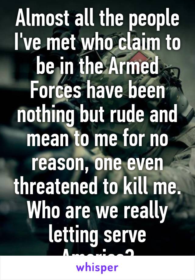 Almost all the people I've met who claim to be in the Armed Forces have been nothing but rude and mean to me for no reason, one even threatened to kill me. Who are we really letting serve America?
