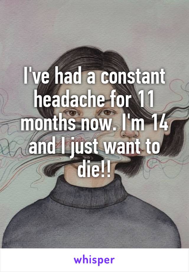 I've had a constant headache for 11 months now. I'm 14 and I just want to die!!
