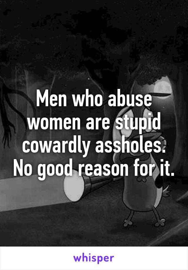 Men who abuse women are stupid cowardly assholes. No good reason for it.