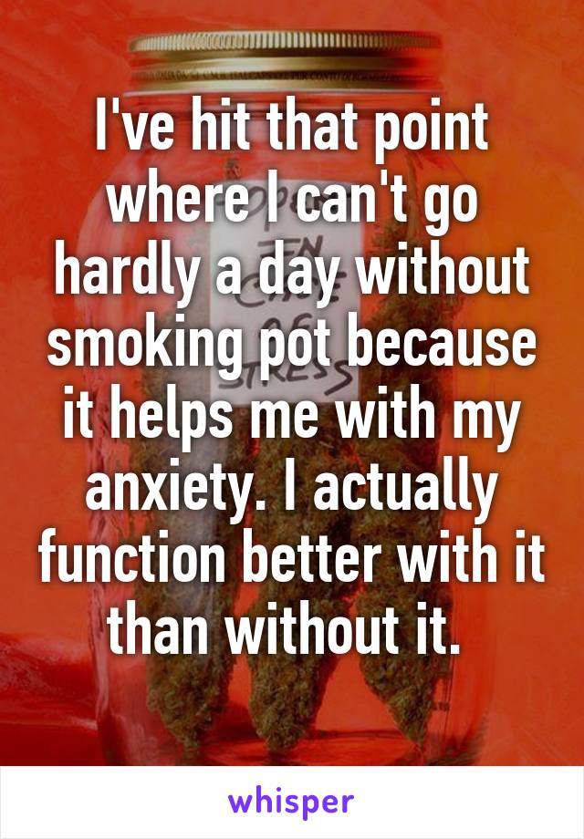 I've hit that point where I can't go hardly a day without smoking pot because it helps me with my anxiety. I actually function better with it than without it. 
