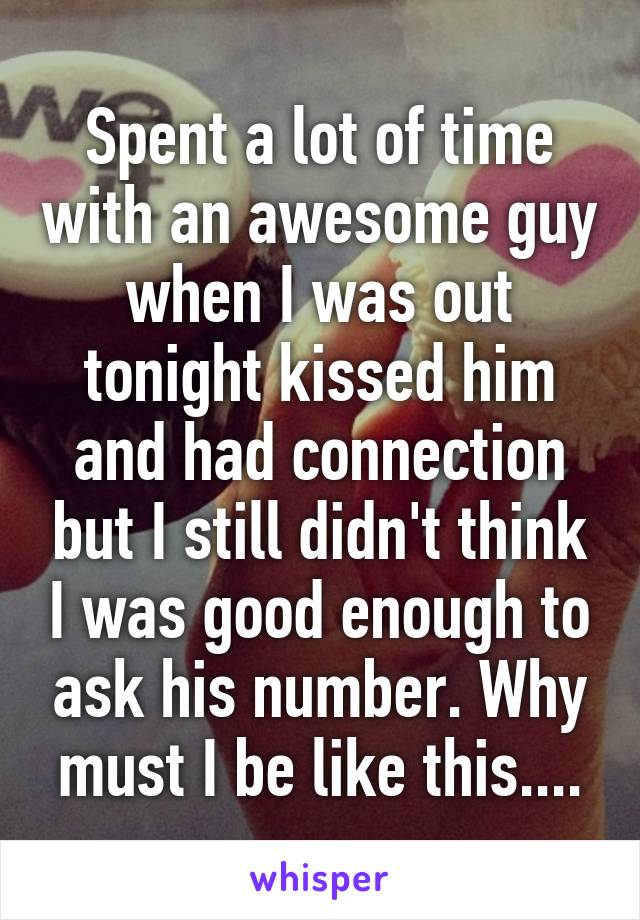 Spent a lot of time with an awesome guy when I was out tonight kissed him and had connection but I still didn't think I was good enough to ask his number. Why must I be like this....
