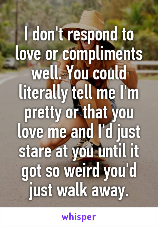 I don't respond to love or compliments well. You could literally tell me I'm pretty or that you love me and I'd just stare at you until it got so weird you'd just walk away.
