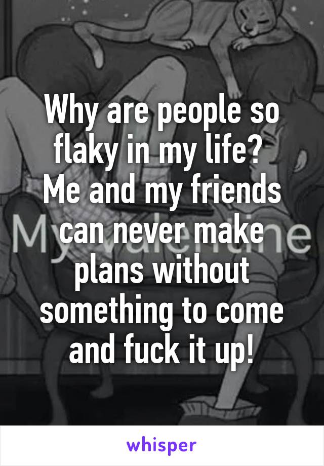 Why are people so flaky in my life? 
Me and my friends can never make plans without something to come and fuck it up!