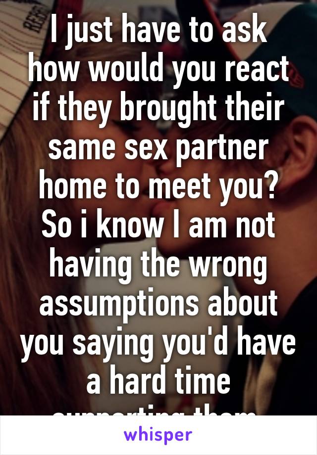 I just have to ask how would you react if they brought their same sex partner home to meet you? So i know I am not having the wrong assumptions about you saying you'd have a hard time supporting them.