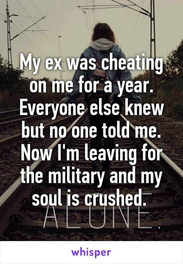 My ex was cheating on me for a year. Everyone else knew but no one told me. Now I'm leaving for the military and my soul is crushed. 