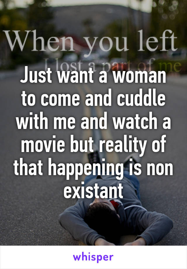 Just want a woman to come and cuddle with me and watch a movie but reality of that happening is non existant
