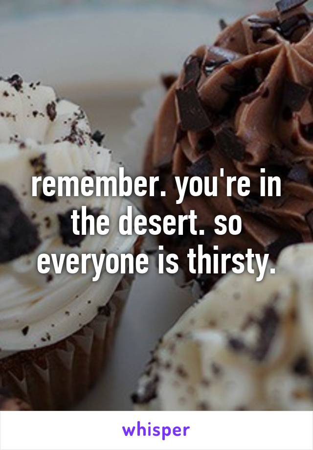 remember. you're in the desert. so everyone is thirsty.