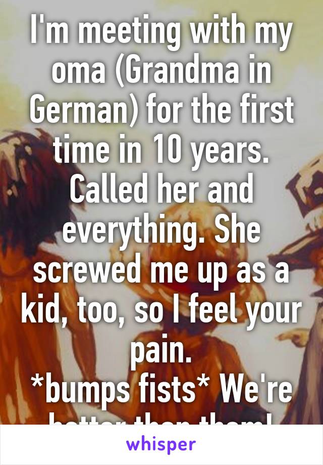 I'm meeting with my oma (Grandma in German) for the first time in 10 years. Called her and everything. She screwed me up as a kid, too, so I feel your pain.
*bumps fists* We're better than them!