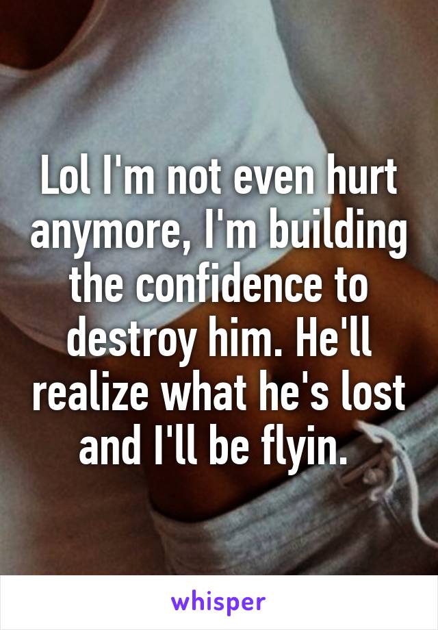 Lol I'm not even hurt anymore, I'm building the confidence to destroy him. He'll realize what he's lost and I'll be flyin. 