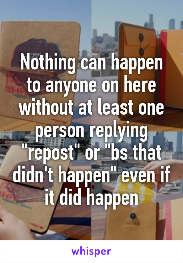 Nothing can happen to anyone on here without at least one person replying "repost" or "bs that didn't happen" even if it did happen