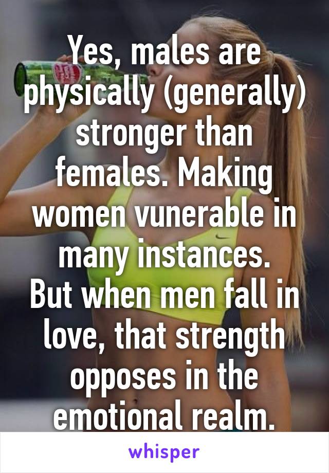 Yes, males are physically (generally) stronger than females. Making women vunerable in many instances.
But when men fall in love, that strength opposes in the emotional realm.