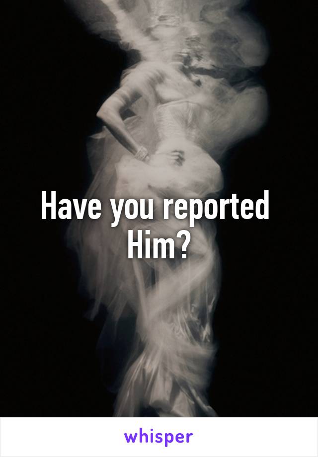Have you reported 
Him?
