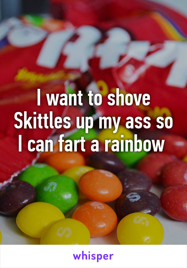 I want to shove Skittles up my ass so I can fart a rainbow 
