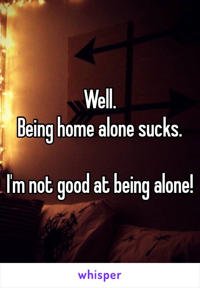 Well. 
Being home alone sucks. 

I'm not good at being alone! 
