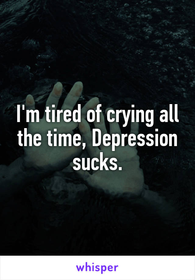 I'm tired of crying all the time, Depression sucks.