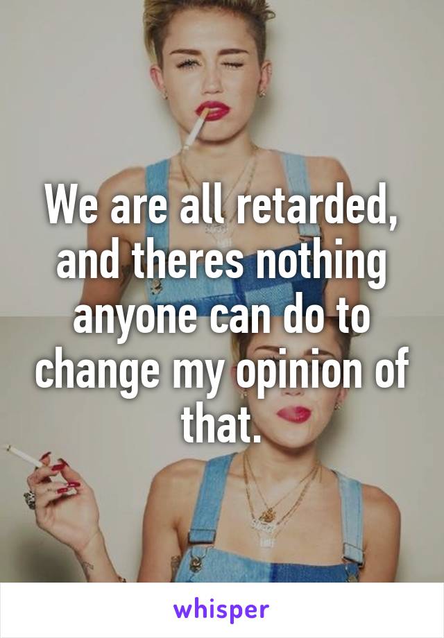 We are all retarded, and theres nothing anyone can do to change my opinion of that.