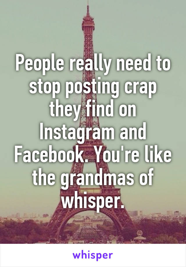 People really need to stop posting crap they find on Instagram and Facebook. You're like the grandmas of whisper.