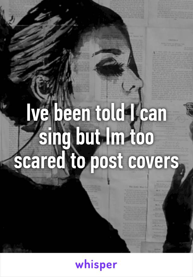 Ive been told I can sing but Im too scared to post covers
