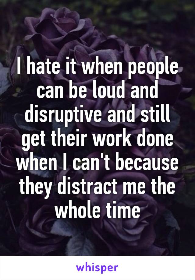 I hate it when people can be loud and disruptive and still get their work done when I can't because they distract me the whole time