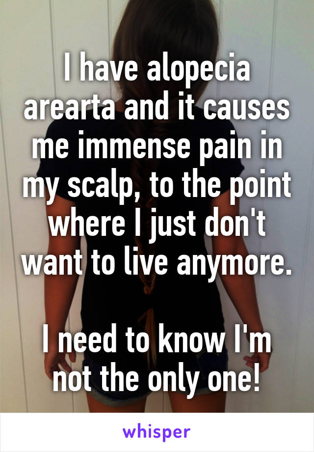 I have alopecia arearta and it causes me immense pain in my scalp, to the point where I just don't want to live anymore. 
I need to know I'm not the only one!