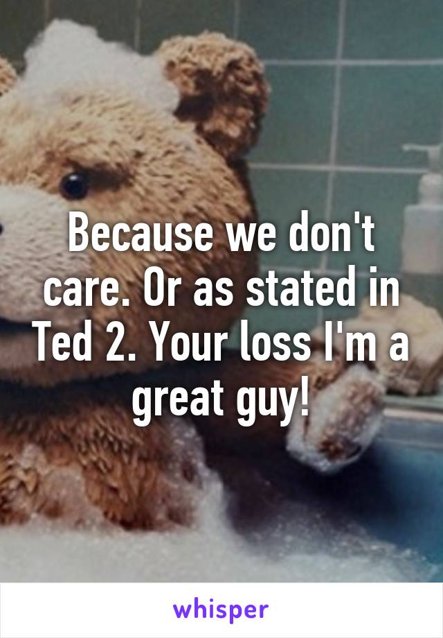 Because we don't care. Or as stated in Ted 2. Your loss I'm a great guy!