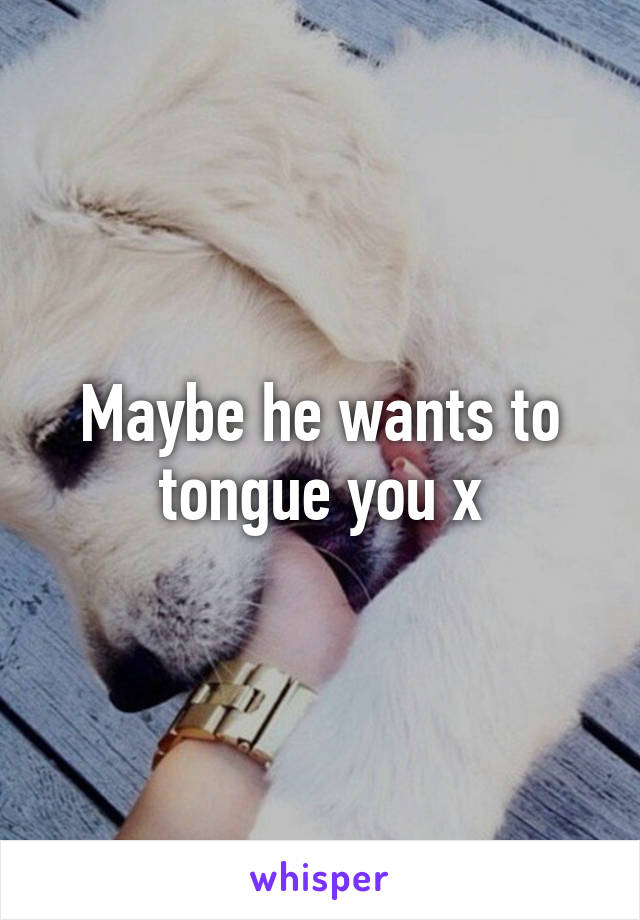 Maybe he wants to tongue you x