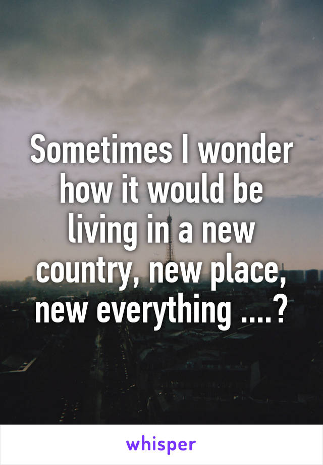Sometimes I wonder how it would be living in a new country, new place, new everything ....?