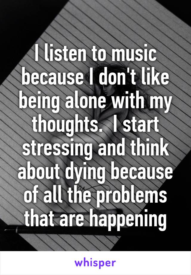 I listen to music because I don't like being alone with my thoughts.  I start stressing and think about dying because of all the problems that are happening
