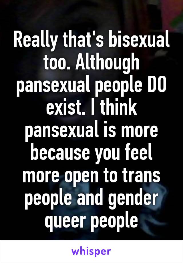 Really that's bisexual too. Although pansexual people DO exist. I think pansexual is more because you feel more open to trans people and gender queer people