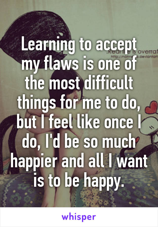 Learning to accept my flaws is one of the most difficult things for me to do, but I feel like once I do, I'd be so much happier and all I want is to be happy.