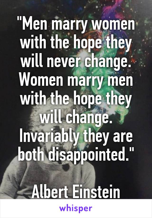 "Men marry women with the hope they will never change. Women marry men with the hope they will change. Invariably they are both disappointed."

Albert Einstein