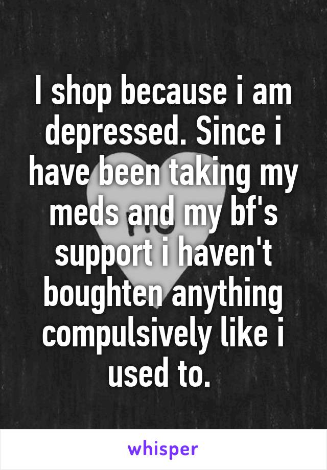 I shop because i am depressed. Since i have been taking my meds and my bf's support i haven't boughten anything compulsively like i used to. 