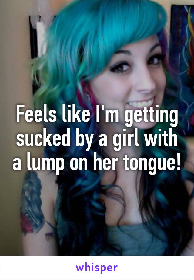 Feels like I'm getting sucked by a girl with a lump on her tongue!