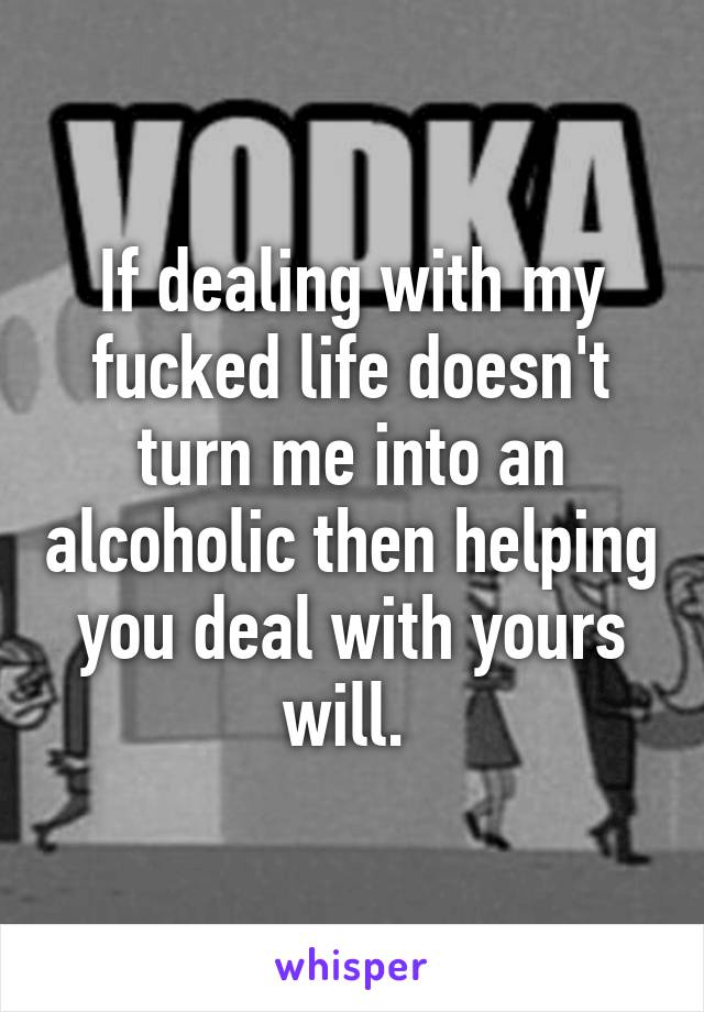 If dealing with my fucked life doesn't turn me into an alcoholic then helping you deal with yours will. 
