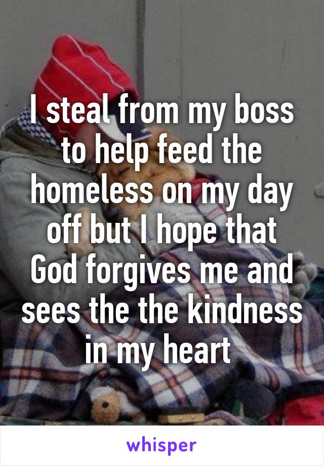 I steal from my boss to help feed the homeless on my day off but I hope that God forgives me and sees the the kindness in my heart 