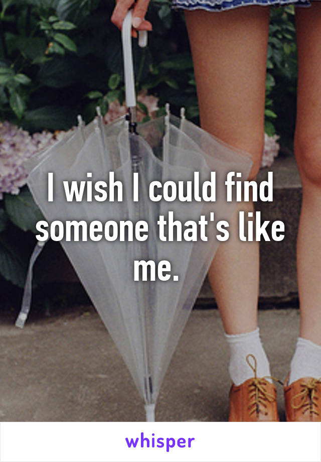 I wish I could find someone that's like me. 