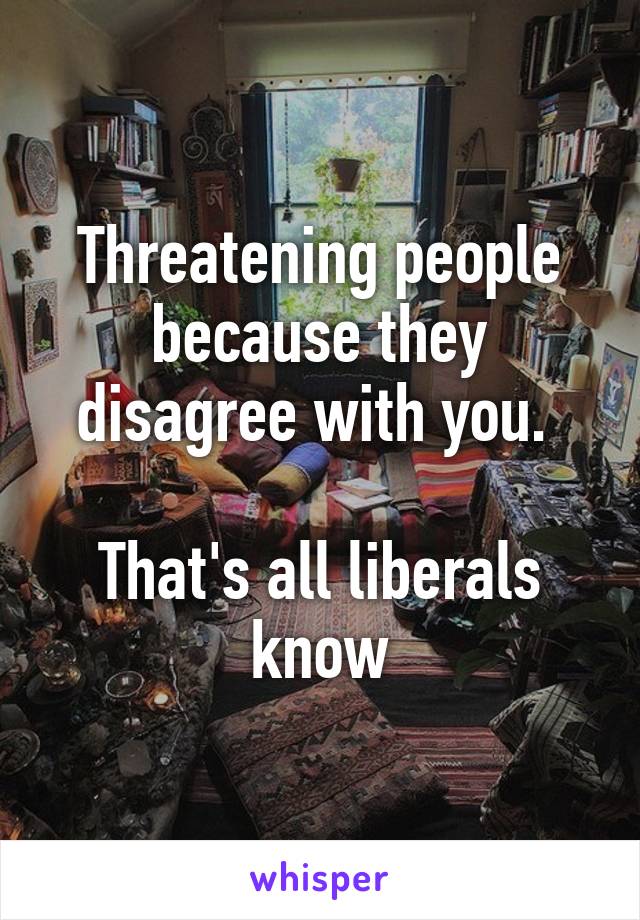Threatening people because they disagree with you. 

That's all liberals know