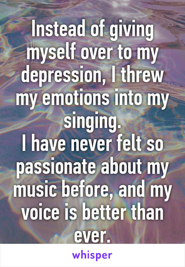 Instead of giving myself over to my depression, I threw my emotions into my singing.
I have never felt so passionate about my music before, and my voice is better than ever.