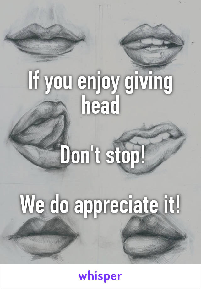 If you enjoy giving head

 Don't stop!

We do appreciate it!