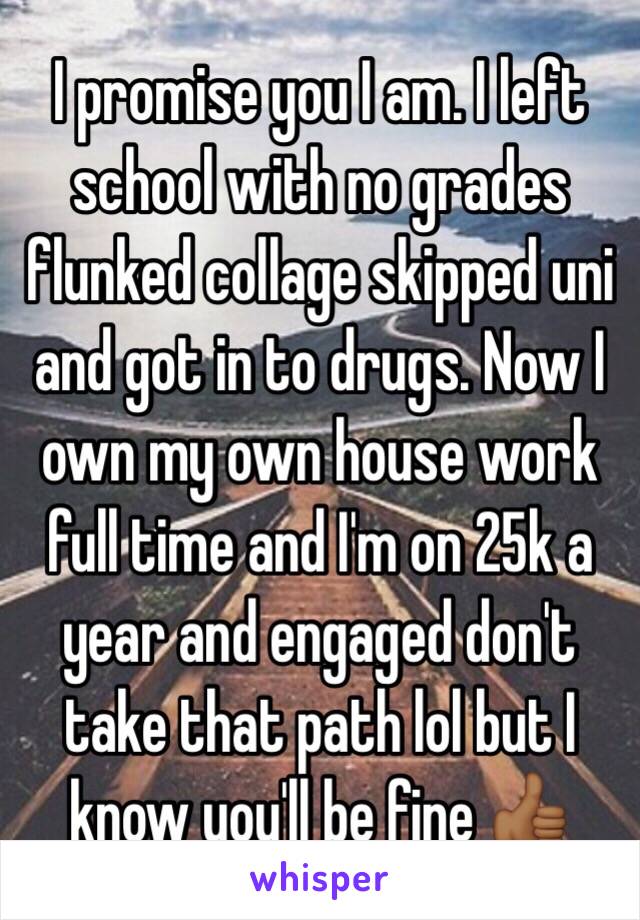I promise you I am. I left school with no grades flunked collage skipped uni and got in to drugs. Now I own my own house work full time and I'm on 25k a year and engaged don't take that path lol but I know you'll be fine 👍🏾
