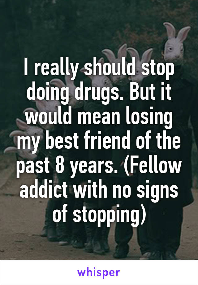 I really should stop doing drugs. But it would mean losing my best friend of the past 8 years. (Fellow addict with no signs of stopping)