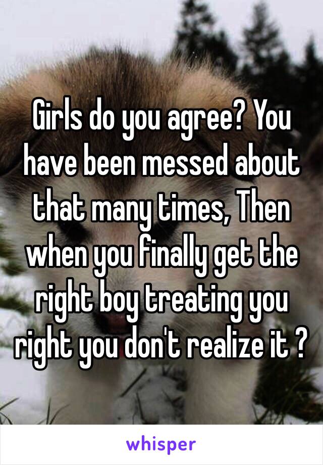 Girls do you agree? You have been messed about that many times, Then when you finally get the right boy treating you right you don't realize it ? 