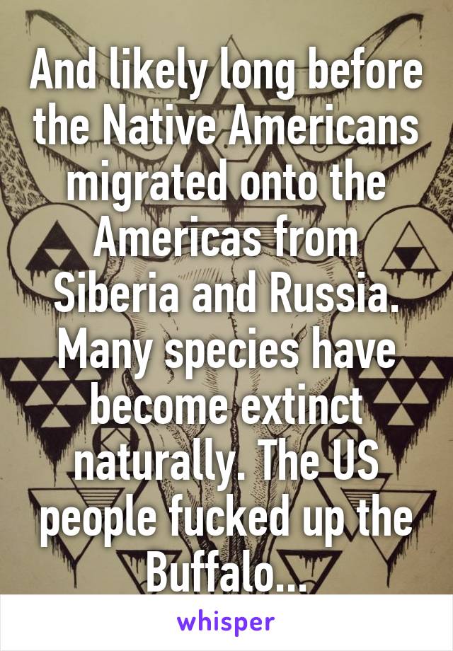And likely long before the Native Americans migrated onto the Americas from Siberia and Russia. Many species have become extinct naturally. The US people fucked up the Buffalo...