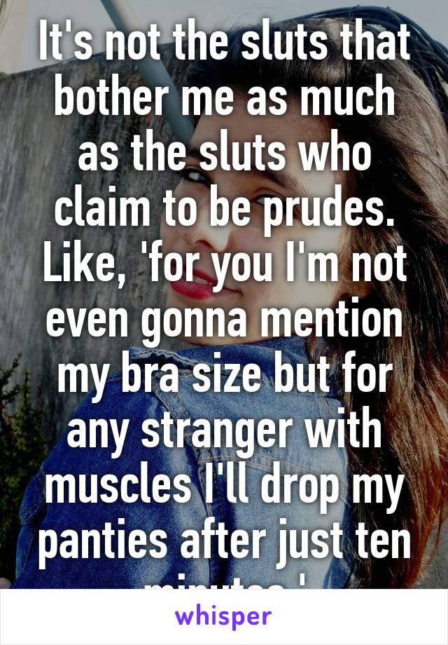 It's not the sluts that bother me as much as the sluts who claim to be prudes.
Like, 'for you I'm not even gonna mention my bra size but for any stranger with muscles I'll drop my panties after just ten minutes.'