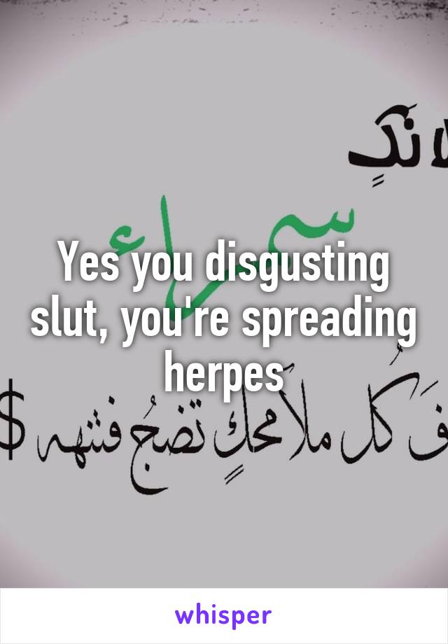 Yes you disgusting slut, you're spreading herpes