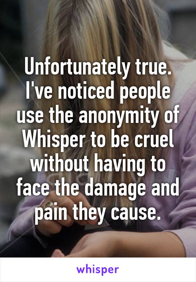 Unfortunately true.
I've noticed people use the anonymity of Whisper to be cruel without having to face the damage and pain they cause.