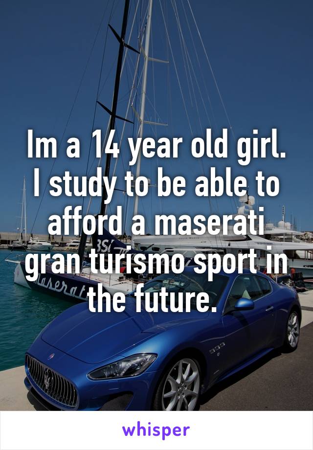 Im a 14 year old girl. I study to be able to afford a maserati gran turismo sport in the future. 